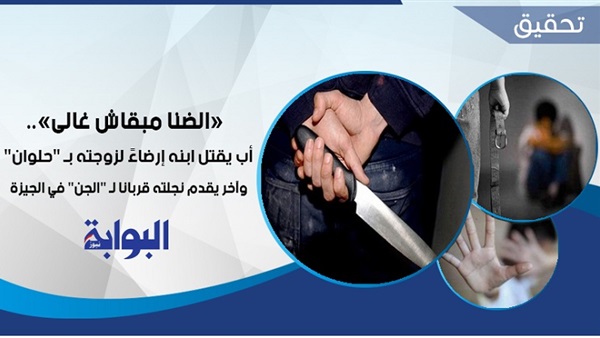 "الضنا مبقاش غالي".. أب يقتل ابنه إرضاءً لزوجته بـ"حلوان".. وآخر يقدم نجلته قربانًا لـ"الجن" في الجيزة